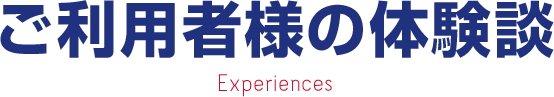 ご利用者様の体験談 Experiences