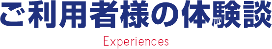 ご利用者様の体験談 Experiences