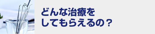 どんな治療をしてもらえるの？