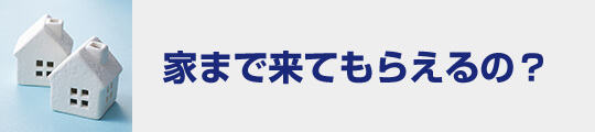 家まで来てもらえるの？