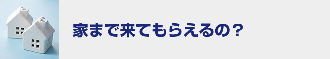 家まで来てもらえるの？