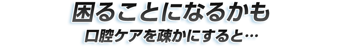 困ることになるかも 口腔ケアを疎かにすると…